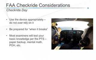 FAA Checkride Considerations
Checkride Day
• Use the device appropriately –
do not over rely on it
• Be prepared for “when it breaks”
• Most examiners will test your
basic knowledge per the PTS –
paper backup, mental math,
POH, etc.
 