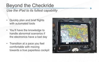 Beyond the Checkride
Use the iPad to its fullest capability
• Quickly plan and brief flights
with automated tools
• You’ll have the knowledge to
handle abnormal scenarios if
the electronics have a bad day
• Transition at a pace you feel
comfortable with moving
towards a true paperless cockpit
 