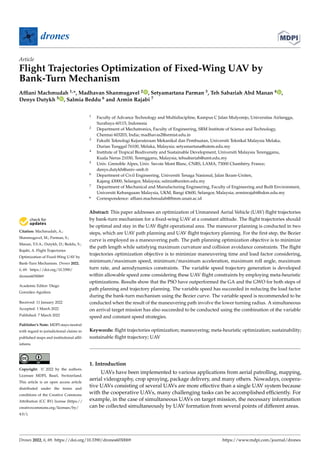 Citation: Machmudah, A.;
Shanmugavel, M.; Parman, S.;
Manan, T.S.A.; Dutykh, D.; Beddu, S.;
Rajabi, A. Flight Trajectories
Optimization of Fixed-Wing UAV by
Bank-Turn Mechanism. Drones 2022,
6, 69. https://doi.org/10.3390/
drones6030069
Academic Editor: Diego
González-Aguilera
Received: 11 January 2022
Accepted: 1 March 2022
Published: 7 March 2022
Publisher’s Note: MDPI stays neutral
with regard to jurisdictional claims in
published maps and institutional affil-
iations.
Copyright: © 2022 by the authors.
Licensee MDPI, Basel, Switzerland.
This article is an open access article
distributed under the terms and
conditions of the Creative Commons
Attribution (CC BY) license (https://
creativecommons.org/licenses/by/
4.0/).
drones
Article
Flight Trajectories Optimization of Fixed-Wing UAV by
Bank-Turn Mechanism
Affiani Machmudah 1,*, Madhavan Shanmugavel 2 , Setyamartana Parman 3, Teh Sabariah Abd Manan 4 ,
Denys Dutykh 5 , Salmia Beddu 6 and Armin Rajabi 7
1 Faculty of Advance Technology and Multidiscipline, Kampus C Jalan Mulyorejo, Universitas Airlangga,
Surabaya 60115, Indonesia
2 Department of Mechatronics, Faculty of Engineering, SRM Institute of Science and Technology,
Chennai 603203, India; madhavas2@srmist.edu.in
3 Fakulti Teknologi Kejuruteraan Mekanikal dan Pembuatan, Universiti Teknikal Malaysia Melaka,
Durian Tunggal 76100, Melaka, Malaysia; setyamartana@utem.edu.my
4 Institute of Tropical Biodiversity and Sustainable Development, Universiti Malaysia Terengganu,
Kuala Nerus 21030, Terengganu, Malaysia; tehsabariah@umt.edu.my
5 Univ. Grenoble Alpes, Univ. Savoie Mont Blanc, CNRS, LAMA, 73000 Chambéry, France;
denys.dutykh@univ-smb.fr
6 Department of Civil Engineering, Universiti Tenaga Nasional, Jalan Ikram-Uniten,
Kajang 43000, Selangor, Malaysia; salmia@uniten.edu.my
7 Department of Mechanical and Manufacturing Engineering, Faculty of Engineering and Built Environment,
Universiti Kebangsaan Malaysia, UKM, Bangi 43600, Selangor, Malaysia; arminrajabi@ukm.edu.my
* Correspondence: affiani.machmudah@ftmm.unair.ac.id
Abstract: This paper addresses an optimization of Unmanned Aerial Vehicle (UAV) flight trajectories
by bank-turn mechanism for a fixed-wing UAV at a constant altitude. The flight trajectories should
be optimal and stay in the UAV flight operational area. The maneuver planning is conducted in two
steps, which are UAV path planning and UAV flight trajectory planning. For the first step, the Bezier
curve is employed as a maneuvering path. The path planning optimization objective is to minimize
the path length while satisfying maximum curvature and collision avoidance constraints. The flight
trajectories optimization objective is to minimize maneuvering time and load factor considering,
minimum/maximum speed, minimum/maximum acceleration, maximum roll angle, maximum
turn rate, and aerodynamics constraints. The variable speed trajectory generation is developed
within allowable speed zone considering these UAV flight constraints by employing meta-heuristic
optimizations. Results show that the PSO have outperformed the GA and the GWO for both steps of
path planning and trajectory planning. The variable speed has succeeded in reducing the load factor
during the bank-turn mechanism using the Bezier curve. The variable speed is recommended to be
conducted when the result of the maneuvering path involve the lower turning radius. A simultaneous
on arrival target mission has also succeeded to be conducted using the combination of the variable
speed and constant speed strategies.
Keywords: flight trajectories optimization; maneuvering; meta-heuristic optimization; sustainability;
sustainable flight trajectory; UAV
1. Introduction
UAVs have been implemented to various applications from aerial patrolling, mapping,
aerial videography, crop spraying, package delivery, and many others. Nowadays, coopera-
tive UAVs consisting of several UAVs are more effective than a single UAV system because
with the cooperative UAVs, many challenging tasks can be accomplished efficiently. For
example, in the case of simultaneous UAVs on target mission, the necessary information
can be collected simultaneously by UAV formation from several points of different areas.
Drones 2022, 6, 69. https://doi.org/10.3390/drones6030069 https://www.mdpi.com/journal/drones
 