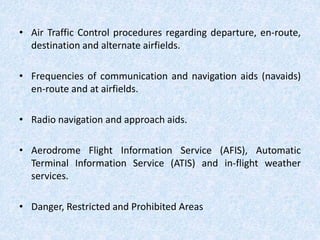 • Air Traffic Control procedures regarding departure, en-route,
destination and alternate airfields.
• Frequencies of communication and navigation aids (navaids)
en-route and at airfields.
• Radio navigation and approach aids.
• Aerodrome Flight Information Service (AFIS), Automatic
Terminal Information Service (ATIS) and in-flight weather
services.
• Danger, Restricted and Prohibited Areas
 