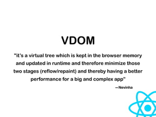 VDOM
"it’s a virtual tree which is kept in the browser memory
and updated in runtime and therefore minimize those
two stages (reflow/repaint) and thereby having a better
performance for a big and complex app”
—Nevinha
 
