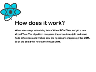 How does it work?
When we change something in our Virtual DOM Tree, we get a new
Virtual Tree. The algorithm compares these two trees (old and new),
ﬁnds diﬀerences and makes only the necessary changes on the DOM,
so at the end it will reﬂect the virtual DOM.
 