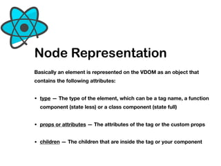 Node Representation
Basically an element is represented on the VDOM as an object that
contains the following attributes: 
• type — The type of the element, which can be a tag name, a function
component (state less) or a class component (state full)
• props or attributes — The attributes of the tag or the custom props
• children — The children that are inside the tag or your component
 