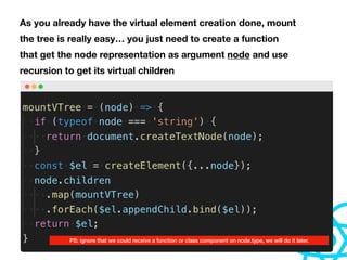 As you already have the virtual element creation done, mount
the tree is really easy… you just need to create a function
that get the node representation as argument node and use
recursion to get its virtual children
PS: ignore that we could receive a function or class component on node.type, we will do it later.
 