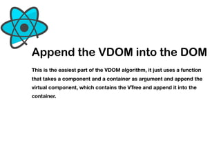 Append the VDOM into the DOM
This is the easiest part of the VDOM algorithm, it just uses a function
that takes a component and a container as argument and append the
virtual component, which contains the VTree and append it into the
container.
 