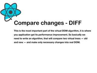 Compare changes - DIFF
This is the most important part of the virtual DOM algorithm, it is where
you application get its performance improvement. So basically we
need to write an algorithm, that will compare two virtual trees — old
and new — and make only necessary changes into real DOM.
 