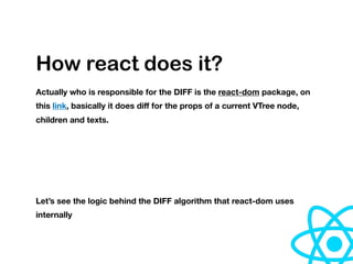 How react does it?
Actually who is responsible for the DIFF is the react-dom package, on
this link, basically it does diﬀ for the props of a current VTree node,
children and texts.
Let’s see the logic behind the DIFF algorithm that react-dom uses
internally
 