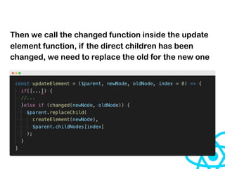 Then we call the changed function inside the update
element function, if the direct children has been
changed, we need to replace the old for the new one
 