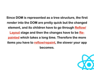 Since DOM is represented as a tree structure, the first
render into the DOM are pretty quick but the changed
element, and its children have to go through Reflow/
Layout stage and then the changes have to be Re-
painted which takes a long time. Therefore the more
items you have to reflow/repaint, the slower your app
becomes.
 