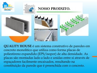 QUALITY HOUSE é um sistema construtivo de paredes em
concreto monolítico que utiliza como forma placas de
poliestireno expandido (EPS/isopor) de alta densidade. As
placas são montadas lado a lado e unidas entre si através de
espaçadores facilmente encaixados, resultando na
constituição da parede que é preenchida com o concreto.
 