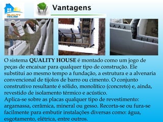 O sistema QUALITY HOUSE é montado como um jogo de
peças de encaixar para qualquer tipo de construção. Ele
substitui ao mesmo tempo a fundação, a estrutura e a alvenaria
convencional de tijolos de barro ou cimento. O conjunto
construtivo resultante é sólido, monolítico (concreto) e, ainda,
revestido de isolamento térmico e acústico.
Aplica-se sobre as placas qualquer tipo de revestimento:
argamassa, cerâmica, mineral ou gesso. Recorta-se ou fura-se
facilmente para embutir instalações diversas como: água,
esgotamento, elétrica, entre outros.
Vantagens
 