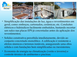 v
Simplificação das instalações de luz, água e revestimentos em
geral, como: emboços, cartonados, cerâmicas, etc. Conduítes
elétricos e hidráulicos facilmente embutidos, bastando recortar
um sulco nas placas EPS já concretadas antes da aplicação dos
revestimentos;
v
Solidez construtiva percebida imediatamente, devido ao
conjunto concretado monolítico. A edificação é resistente a
efeitos sísmicos e terrenos instáveis, assegurando uma obra
sólida e com fundações bem simplificadas ou inexistentes;
v
Economia de energia na climatização (verão e inverno) e
controle térmico de ambientes e piscinas;
 