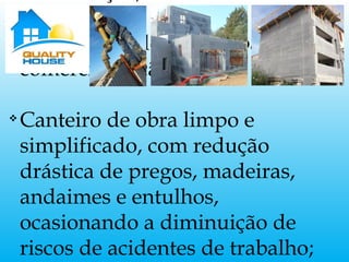 v
Valorização do imóvel para
comercialização;
v
Canteiro de obra limpo e
simplificado, com redução
drástica de pregos, madeiras,
andaimes e entulhos,
ocasionando a diminuição de
riscos de acidentes de trabalho;
 