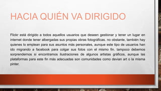 HACIA QUIÉN VA DIRIGIDO
Flickr está dirigido a todos aquellos usuarios que deseen gestionar y tener un lugar en
internet donde tener albergadas sus propias obras fotográficas. no obstante, también hay
quienes lo emplean para sus asuntos más personales, aunque este tipo de usuarios han
ido migrando a facebook para colgar sus fotos con el mismo fin. tampoco debemos
sorprendernos si encontramos ilustraciones de algunos artistas gráficos, aunque las
plataformas para este fin más adecuadas son comunidades como devian art o la misma
pinter.
 