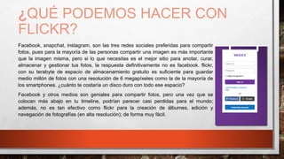 ¿QUÉ PODEMOS HACER CON
FLICKR?
Facebook, snapchat, instagram, son las tres redes sociales preferidas para compartir
fotos, pues para la mayoría de las personas compartir una imagen es más importante
que la imagen misma, pero si lo que necesitas es el mejor sitio para anotar, curar,
almacenar y gestionar tus fotos, la respuesta definitivamente no es facebook. flickr,
con su terabyte de espacio de almacenamiento gratuito es suficiente para guardar
medio millón de fotos con una resolución de 6 megapíxeles como la de la mayoría de
los smartphones. ¿cuánto te costaría un disco duro con todo ese espacio?
Facebook y otros medios son geniales para compartir fotos, pero una vez que se
colocan más abajo en tu timeline, podrían parecer casi perdidas para el mundo;
además, no es tan efectivo como flickr para la creación de álbumes, edición y
navegación de fotografías (en alta resolución); de forma muy fácil.
 