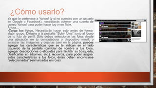 ¿Cómo usarlo?
Ya que le pertenece a Yahoo! (y si no cuentas con un usuario
en Google o Facebook), necesitarás obtener una cuenta de
correo Yahoo! para poder hacer log in en flickr.
Ahora…
•Carga tus fotos. Necesitarás hacer esto antes de formar
algún grupo. Dirígete a la pestaña “Subir fotos” junto al ícono
de tu foto de perfil. Sólo debes seleccionar las fotos desde
una ubicación en tu computadora o dispositivo móvil, o
arrastrar las imágenes y dejarlas caer en la página. puedes
agregar las características que se te indican en el lado
izquierdo de la pantalla (cambiar de nombre a tus fotos,
agregar descripciones o etiquetas para facilitar su búsqueda;
clasificarlas en álbumes, etc.). recuerda, para poder asignar
estas características a tus fotos, éstas deben encontrarse
“seleccionadas” (enmarcadas en rosa)
 