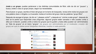 únete a un grupo. puedes pertenecer a las distintas comunidades de flickr. sólo da clic en “grupos” y
busca, únete o crea un grupo propio, según tus necesidades.
Para buscar un grupo, escribe el título del grupo en la barra de búsqueda, revisa entre todos los grupos con
una palabra clave o dirígete a un buscador, teclea el nombre del grupo más las palabras “grupo flickr”.
Después de escoger el grupo, da clic en “¿deseas unirte?” y después en “unirme a este grupo”. después de
esto se te pedirá que respondas unas preguntas. algunos grupos están cerrados o sólo puedes unirte a
ellos por invitación. puedes unirte a todos los grupos que te gusten y todos ellos pueden ser administrados
en “lista de grupos” en el menú “grupos”. los grupos son administrados por el moderador (creador del
grupo) así que no debes poner fotografías ofensivas, insultos ni nada parecido.
 