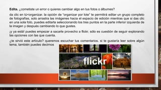 Edita. ¿cometiste un error o quieres cambiar algo en tus fotos o álbumes?
da clic en tú<organizar. la opción de “organizar por lote” te permitirá editar un grupo completo
de fotografías, solo arrastra las imágenes hacia el espacio de edición mientras que si das clic
en una sola foto, puedes editarla seleccionando los tres puntos en la parte inferior izquierda de
la imagen y después cambiando lo que gustes.
¡y ya está! puedes empezar a sacarle provecho a flickr. sólo es cuestión de seguir explorando
las opciones con las que cuenta.
¿te sirvió este artículo? queremos escuchar tus comentarios. si te gustaría leer sobre algún
tema, también puedes decirnos
 