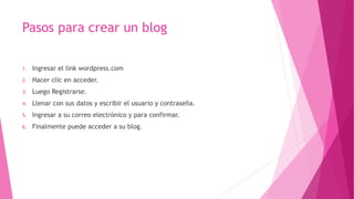 Pasos para crear un blog
1. Ingresar el link wordpress.com
2. Hacer clic en acceder.
3. Luego Registrarse.
4. Llenar con sus datos y escribir el usuario y contraseña.
5. Ingresar a su correo electrónico y para confirmar.
6. Finalmente puede acceder a su blog.
 