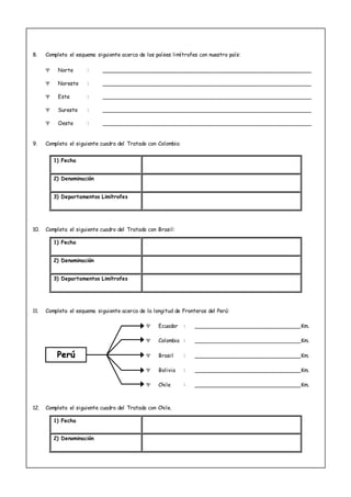 8. Completa el esquema siguiente acerca de los países limítrofes con nuestro país:
 Norte : ___________________________________________________________
 Noreste : ___________________________________________________________
 Este : ___________________________________________________________
 Sureste : ___________________________________________________________
 Oeste : ___________________________________________________________
9. Completa el siguiente cuadro del Tratado con Colombia:
1) Fecha
2) Denominación
3) Departamentos Limítrofes
10. Completa el siguiente cuadro del Tratado con Brasil:
1) Fecha
2) Denominación
3) Departamentos Limítrofes
11. Completa el esquema siguiente acerca de la longitud de Fronteras del Perú:
 Ecuador : ______________________________Km.
 Colombia : ______________________________Km.
 Brasil : ______________________________Km.
 Bolivia : ______________________________Km.
 Chile : ______________________________Km.
12. Completa el siguiente cuadro del Tratado con Chile.
1) Fecha
2) Denominación
PPeerrúú
 