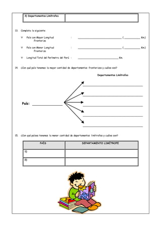 3) Departamentos Limítrofes
13. Completa lo siguiente:
 País con Mayor Longitud : ___________________________ ( __________ Km.)
Fronteriza
 País con Menor Longitud : ___________________________ ( __________ Km.)
Fronteriza
 Longitud Total del Perímetro del Perú : _________________________ Km.
14. ¿Con qué país tenemos la mayor cantidad de departamentos fronterizos y cuáles son?
Departamentos Limítrofes
_____________________________________
_____________________________________
_____________________________________
_____________________________________
_____________________________________
15. ¿Con qué países tenemos la menor cantidad de departamentos limítrofes y cuáles son?
PAÍS DEPARTAMENTO LIMÍTROFE
1)
2)
PPaaííss::
 