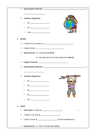  Departamentos Limítrofes: ______________________, ______________________ y
____________________ __.
 Accidentes Geográficos:
 Río ____________________
 Río ____________________
 Lago ____________________
2. BRASIL
 Firmado el 8 de setiembre de ______________________________.
 Llamado tratado ______________________________.
 Representantes: Dr. Hernán Velarde (Perú)
Dr. José María da Silva Paranhos do Río Branco (Brasil)
 Longitud Fronteriza: ______________________________.
 Departamentos Limítrofes: ______________________, _______________________ y
_____________________ .
 Accidentes Geográficos:
 Río ____________________
 Río ____________________
 Río ____________________
 Río ____________________
 Río ____________________
3. CHILE
 Antecedente: Tratado de ____________________ ( ).
 Firmado el 3 de Junio de ____________________.
 Llamado Tratado de ____________________ (Tratado Complementario).
 Representantes: Dr. Pedro José Rada Gamio (Perú)
 