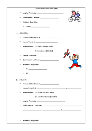 Dr. Emiliano Figueroa Larrón (Chile)
 Longitud Fronteriza: ____________________________.
 Departamento Limítrofe: ____________________.
 Accidente Geográfico:
 Laguna ____________________
4. COLOMBIA
 Firmado el 24 de Marzo de ____________________.
 Llamado Tratado de _______________________.
 Representantes: Dr. Alberto Salomón (Perú)
Dr. Fabio Lozano (Colombia)
 Longitud Fronteriza: ______________________________.
 Departamento Limítrofe: ____________________.
 Accidentes Geográficos:
 Río ____________________
 Río ____________________
5. ECUADOR
 Firmado el 29 de Enero de ____________________.
 Llamado Protocolo de _______________, _______________ y _______________.
 Representantes: Dr. Alfredo Solf Muro (Perú)
Dr. José Tobar Donoso (Ecuador)
 Longitud Fronteriza: ______________________________.
 Departamentos Limítrofes: ____________________, ____________________,
____________________, ____________________ y ____________________,
 Accidentes Geográficos:
 