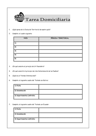 TTaarreeaa DDoommiicciilliiaarriiaa
1. ¿Qué opinas de la Evolución Territorial de nuestro país?
2. Completa el cuadro siguiente:
PAÍS PÉRDIDA TERRITORIAL
1)
2)
3)
4)
5)
3. ¿En qué consiste el principio de Uti Possidetis?
4. ¿En qué consistió el principio de Libre Determinación de los Pueblos?
5. ¿Qué es un Tratado Internacional?
6. Completa el siguiente cuadro del Tratado con Bolivia:
1) Fecha
2) Denominación
3) Departamentos Limítrofes
7. Completa el siguiente cuadro del Tratado con Ecuador:
1) Fecha
2) Denominación
3) Departamentos Limítrofes
 