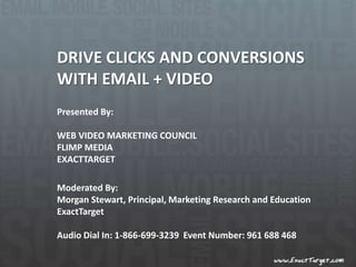 DRIVE CLICKS AND CONVERSIONS  WITH EMAIL + VIDEO Presented By: WEB VIDEO MARKETING COUNCIL  FLIMP MEDIA EXACTTARGET Moderated By: Morgan Stewart, Principal, Marketing Research and Education ExactTarget Audio Dial In: 1-866-699-3239  Event Number: 961 688 468  