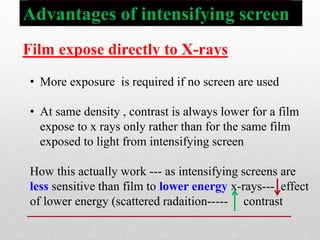 Advantages of intensifying screen
Film expose directly to X-rays
• More exposure is required if no screen are used
• At same density , contrast is always lower for a film
expose to x rays only rather than for the same film
exposed to light from intensifying screen
How this actually work --- as intensifying screens are
less sensitive than film to lower energy x-rays--- effect
of lower energy (scattered radaition----- contrast
 