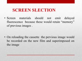 SCREEN SLECTION
• Screen materials should not emit delayed
fluorescence because these would retain “memory”
of previous images .
• On reloading the cassette the pervious image would
be recorded on the new film and superimposed on
the image
 