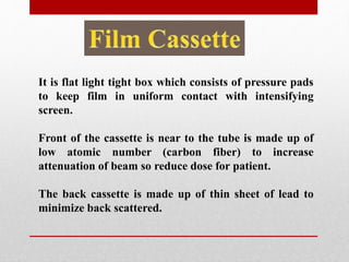 It is flat light tight box which consists of pressure pads
to keep film in uniform contact with intensifying
screen.
Front of the cassette is near to the tube is made up of
low atomic number (carbon fiber) to increase
attenuation of beam so reduce dose for patient.
The back cassette is made up of thin sheet of lead to
minimize back scattered.
 