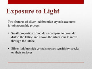 Two features of silver iodobromide crystals accounts
for photographic process:
• Small proportion of iodide as compare to bromide
distort the lattice and allows the silver ions to move
through the lattice.
• Silver iodobromide crystals posses sensitivity specks
on their surfaces
 