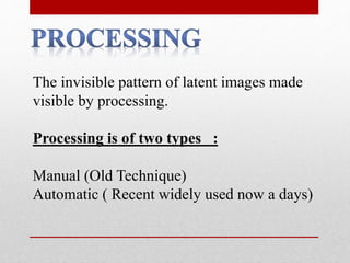 The invisible pattern of latent images made
visible by processing.
Processing is of two types :
Manual (Old Technique)
Automatic ( Recent widely used now a days)
 