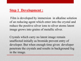 Step 1 Development :
Film is developed by immersion in alkaline solution
of an reducing agent which enter into the crystal and
reduce the positive silver ions to silver atoms latent
image grows into grains of metallic silver.
Crystals which carry no latent image remain
unaffected initially as bromide prevent entry of
developer. But when enough time given developer
penetrate the crystals and results in background fog
in the image.
 
