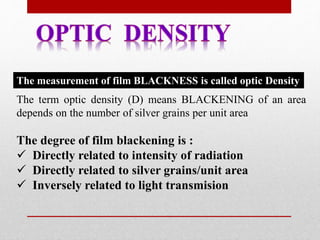 The term optic density (D) means BLACKENING of an area
depends on the number of silver grains per unit area
The degree of film blackening is :
 Directly related to intensity of radiation
 Directly related to silver grains/unit area
 Inversely related to light transmision
The measurement of film BLACKNESS is called optic Density
 