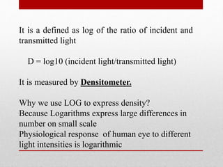 It is a defined as log of the ratio of incident and
transmitted light
D = log10 (incident light/transmitted light)
It is measured by Densitometer.
Why we use LOG to express density?
Because Logarithms express large differences in
number on small scale
Physiological response of human eye to different
light intensities is logarithmic
 