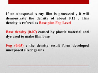 If an unexposed x-ray film is processed , it will
demonstrate the density of about 0.12 . This
density is refered as Base plus Fog Level
Base density (0.07) caused by plastic material and
dye used to make film base
Fog (0.05) : the density result form developed
unexposed silver grains
 