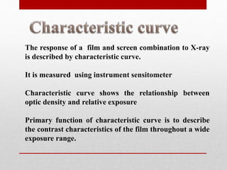 The response of a film and screen combination to X-ray
is described by characteristic curve.
It is measured using instrument sensitometer
Characteristic curve shows the relationship between
optic density and relative exposure
Primary function of characteristic curve is to describe
the contrast characteristics of the film throughout a wide
exposure range.
 