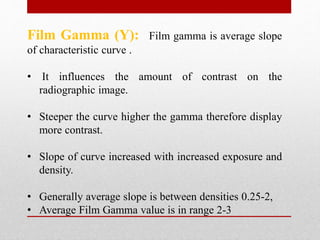 Film Gamma (Y): Film gamma is average slope
of characteristic curve .
• It influences the amount of contrast on the
radiographic image.
• Steeper the curve higher the gamma therefore display
more contrast.
• Slope of curve increased with increased exposure and
density.
• Generally average slope is between densities 0.25-2,
• Average Film Gamma value is in range 2-3
 