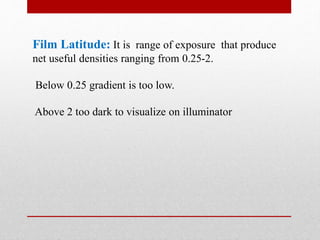 Film Latitude: It is range of exposure that produce
net useful densities ranging from 0.25-2.
Below 0.25 gradient is too low.
Above 2 too dark to visualize on illuminator
 