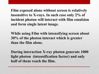 Film exposed alone without screen is relatively
insensitive to X-rays. In such case only 2% of
incident photon will interact with film emulsion
and form single latent image.
While using Film with intensifying screen about
30% of the photon interact which is greater
than the film alone.
During interaction X-ray photon generate 1000
light photon (intensification factor) and only
half of them reach the film.
 
