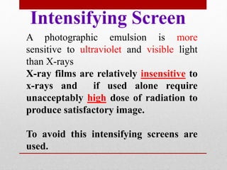 Intensifying Screen
A photographic emulsion is more
sensitive to ultraviolet and visible light
than X-rays
X-ray films are relatively insensitive to
x-rays and if used alone require
unacceptably high dose of radiation to
produce satisfactory image.
To avoid this intensifying screens are
used.
 