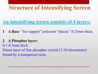 Structure of Intensifying Screen
An intensifying screen consists of 4 layers:
1 A Base “for support” polyester “plastic” 0.25mm thick.
2 A Phosphor layer:
0.1-0.5mm thick
Dense layer of fine phosphor crystal (3-10 micrometer)
bound by a transparent resin.
 