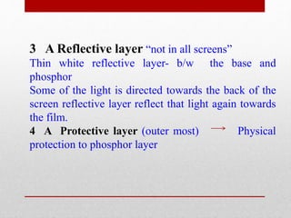 3 A Reflective layer “not in all screens”
Thin white reflective layer- b/w the base and
phosphor
Some of the light is directed towards the back of the
screen reflective layer reflect that light again towards
the film.
4 A Protective layer (outer most) Physical
protection to phosphor layer
 