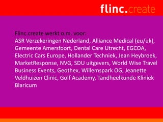 Flinc.create werkt o.m. voor:
ASR Verzekeringen Nederland, Alliance Medical (eu/uk),
Gemeente Amersfoort, Dental Care Utrecht, EGCOA,
Electric Cars Europe, Hollander Techniek, Jean Heybroek,
MarketResponse, NVG, SDU uitgevers, World Wise Travel
Business Events, Geothex, Willemspark OG, Jeanette
Veldhuizen Clinic, Golf Academy, Tandheelkunde Kliniek
Blaricum
 