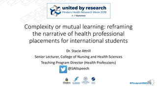 Complexity or mutual learning: reframing
the narrative of health professional
placements for international students
Dr. Stacie Attrill
Senior Lecturer, College of Nursing and Health Sciences
Teaching Program Director (Health Professions)
@SAttspeech
 