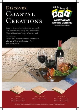 Discover
Coastal
Creations AUSTRALIAN
PAVING CENTRE
www.australianpaving.com
PAVING
350mm x 350mm x 40mm
350mm x 350mm x 60mm
BULLNOSE
350mm x 350mm x 40mm
BORDER
350mm x 175mm x 40mm
350mm x 175mm x 60mm
The Coastal Creations are available in Coral Reef and Slate finishes in the colours of Beach and Charcoal
Luxury, style and sophistication are words
that come to mind every time you see the
“Coastal Creations” range of paving and
bullnosing.
Italian style using German technology has
allowed APC to supply pavers for
Australian tastes.
 