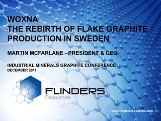 WOXNA
THE REBIRTH OF FLAKE GRAPHITE
PRODUCTION IN SWEDEN
MARTIN MCFARLANE - PRESIDENT & CEO

INDUSTRIAL MINERALS GRAPHITE CONFERENCE
DECEMBER 2011




                                     www.flindersresources.com
 