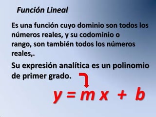 Función Lineal
Es una función cuyo dominio son todos los
números reales, y su codominio o
rango, son también todos los números
reales,.
Su expresión analítica es un polinomio
de primer grado.

            y=mx + b
 